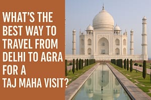 Best Way to Travel from Delhi to Agra for a Taj Mahal Visit (2025)